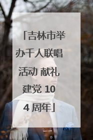 吉林市举办千人联唱活动 献礼建党 104 周年