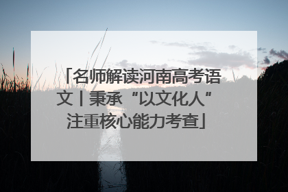 名师解读河南高考语文丨秉承“以文化人” 注重核心能力考查
