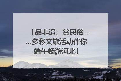 品非遗、赏民俗……多彩文旅活动伴你端午畅游河北