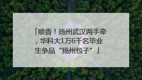 喷香！扬州武汉两手牵，华科大1万6千名毕业生争品“扬州包子”