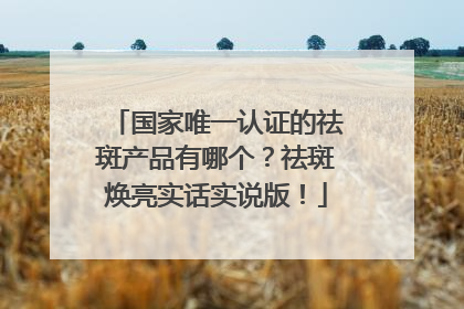 国家唯一认证的祛斑产品有哪个？祛斑焕亮实话实说版！
