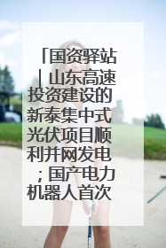 国资驿站｜山东高速投资建设的新泰集中式光伏项目顺利并网发电；国产电力机器人首次在智利电网应用