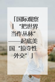 国际观察丨“把世界当作丛林”——起底美国“掠夺性外交”