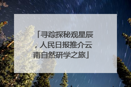 寻踪探秘观星辰，人民日报推介云南自然研学之旅