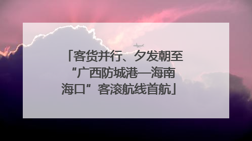 客货并行、夕发朝至 “广西防城港—海南海口”客滚航线首航