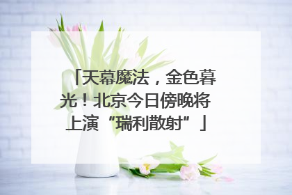 天幕魔法，金色暮光！北京今日傍晚将上演“瑞利散射”