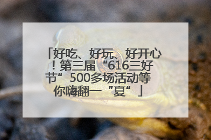 好吃、好玩、好开心！第三届“616三好节”500多场活动等你嗨翻一“夏”