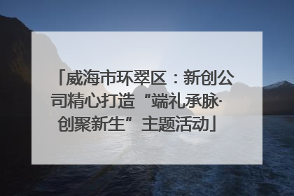 威海市环翠区：新创公司精心打造“端礼承脉·创聚新生”主题活动