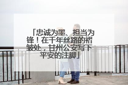 忠诚为墨、担当为锋！在千年丝路的褶皱处，甘州公安写下平安的注脚