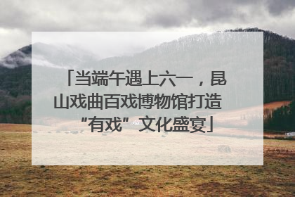 当端午遇上六一，昆山戏曲百戏博物馆打造“有戏”文化盛宴