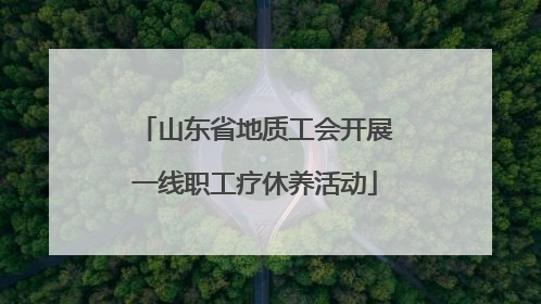 山东省地质工会开展一线职工疗休养活动