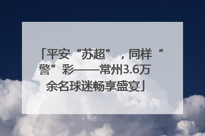 平安“苏超”，同样“警”彩——常州3.6万余名球迷畅享盛宴