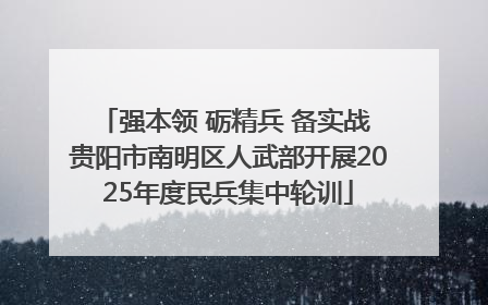 强本领 砺精兵 备实战 贵阳市南明区人武部开展2025年度民兵集中轮训