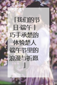 我们的节日·端午丨巧手承楚韵 体验楚人端午节里的浪漫与祈愿