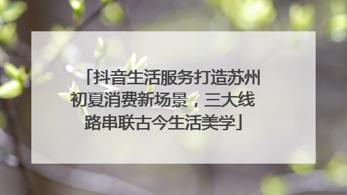 抖音生活服务打造苏州初夏消费新场景，三大线路串联古今生活美学