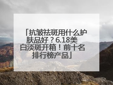 抗皱祛斑用什么护肤品好？6.18美白淡斑开箱！前十名排行榜产品