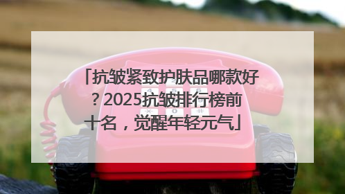 抗皱紧致护肤品哪款好？2025抗皱排行榜前十名，觉醒年轻元气