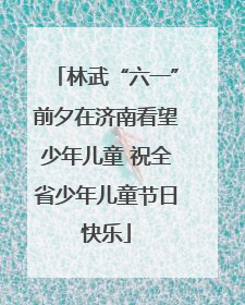 林武“六一”前夕在济南看望少年儿童 祝全省少年儿童节日快乐