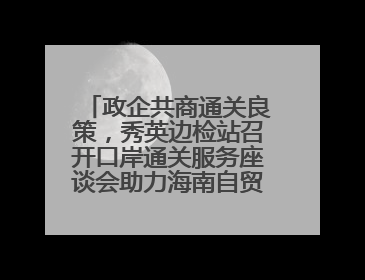 政企共商通关良策，秀英边检站召开口岸通关服务座谈会助力海南自贸港建设