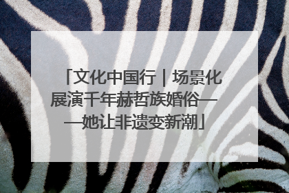 文化中国行｜场景化展演千年赫哲族婚俗——她让非遗变新潮