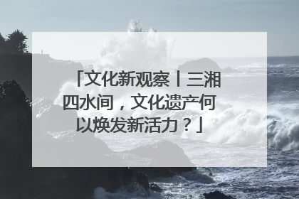 文化新观察丨三湘四水间，文化遗产何以焕发新活力？