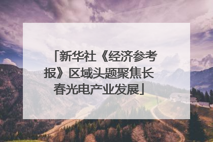 新华社《经济参考报》区域头题聚焦长春光电产业发展
