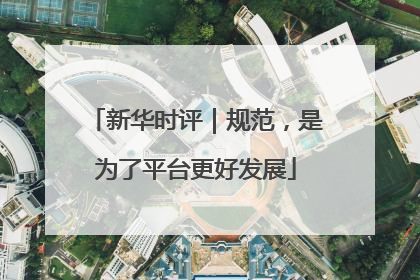 新华时评｜规范，是为了平台更好发展
