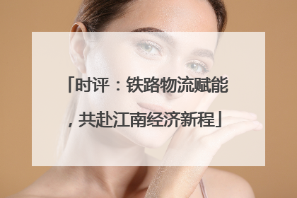 时评：铁路物流赋能，共赴江南经济新程
