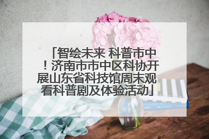 智绘未来 科普市中！济南市市中区科协开展山东省科技馆周末观看科普剧及体验活动