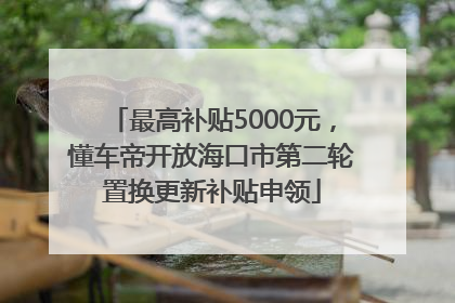 最高补贴5000元，懂车帝开放海口市第二轮置换更新补贴申领