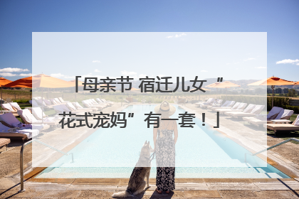 母亲节 宿迁儿女“花式宠妈”有一套！