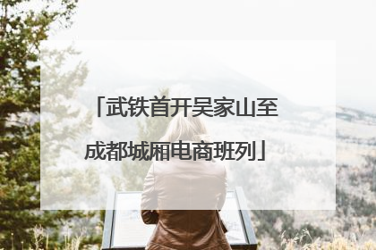 武铁首开吴家山至成都城厢电商班列