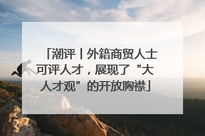潮评丨外籍商贸人士可评人才，展现了“大人才观”的开放胸襟