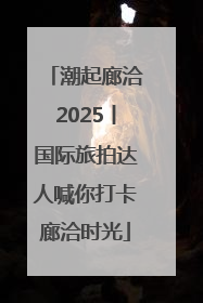 潮起廊洽2025丨国际旅拍达人喊你打卡廊洽时光