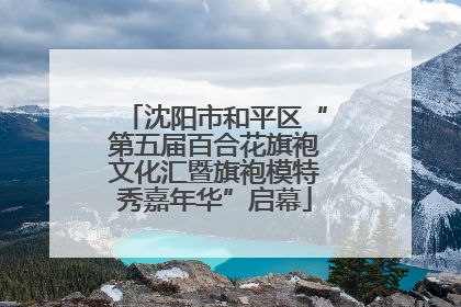 沈阳市和平区“第五届百合花旗袍文化汇暨旗袍模特秀嘉年华”启幕