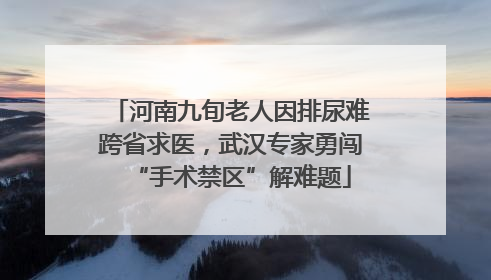 河南九旬老人因排尿难跨省求医，武汉专家勇闯“手术禁区”解难题