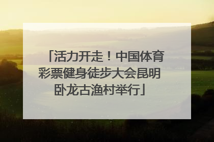 活力开走！中国体育彩票健身徒步大会昆明卧龙古渔村举行