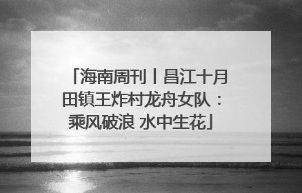 海南周刊丨昌江十月田镇王炸村龙舟女队：乘风破浪 水中生花