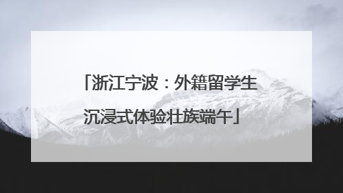 浙江宁波：外籍留学生沉浸式体验壮族端午