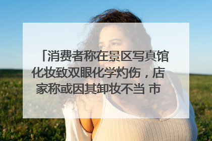 消费者称在景区写真馆化妆致双眼化学灼伤，店家称或因其卸妆不当 市场监管部门介入