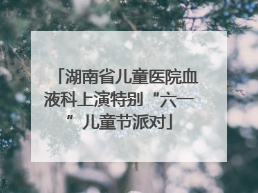 湖南省儿童医院血液科上演特别“六一”儿童节派对
