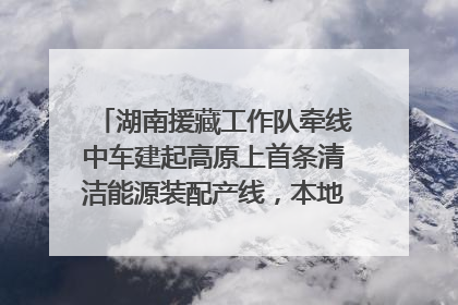 湖南援藏工作队牵线中车建起高原上首条清洁能源装配产线，本地大学生成车间检验员