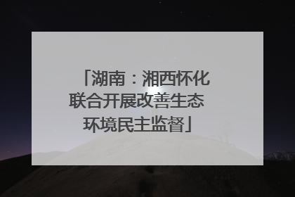 湖南：湘西怀化联合开展改善生态环境民主监督
