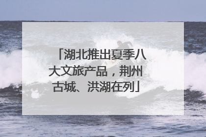 湖北推出夏季八大文旅产品，荆州古城、洪湖在列