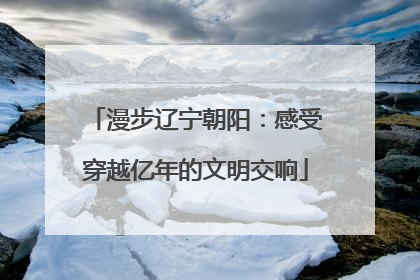漫步辽宁朝阳：感受穿越亿年的文明交响