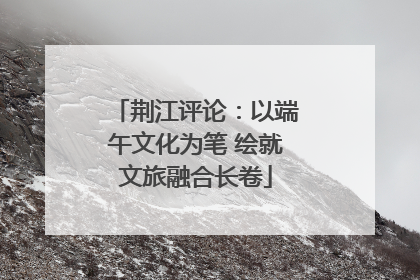 荆江评论：以端午文化为笔 绘就文旅融合长卷
