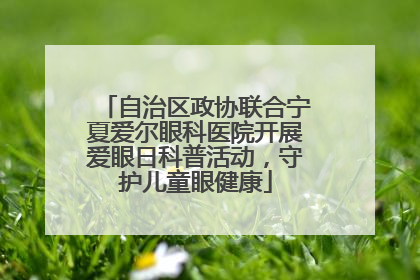 自治区政协联合宁夏爱尔眼科医院开展爱眼日科普活动，守护儿童眼健康