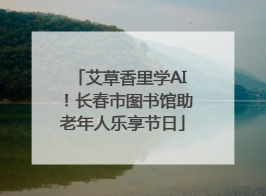 艾草香里学AI！长春市图书馆助老年人乐享节日