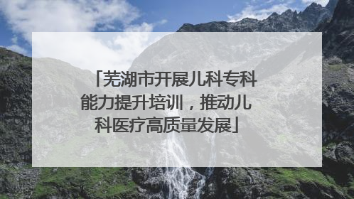 芜湖市开展儿科专科能力提升培训，推动儿科医疗高质量发展