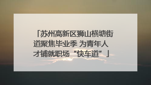 苏州高新区狮山横塘街道聚焦毕业季 为青年人才铺就职场“快车道”